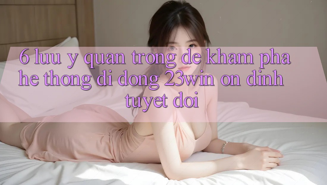 6. Lưu Ý Quan Trọng Để Khám phá Hệ thống di động 23win Ổn định Tuyệt Đối