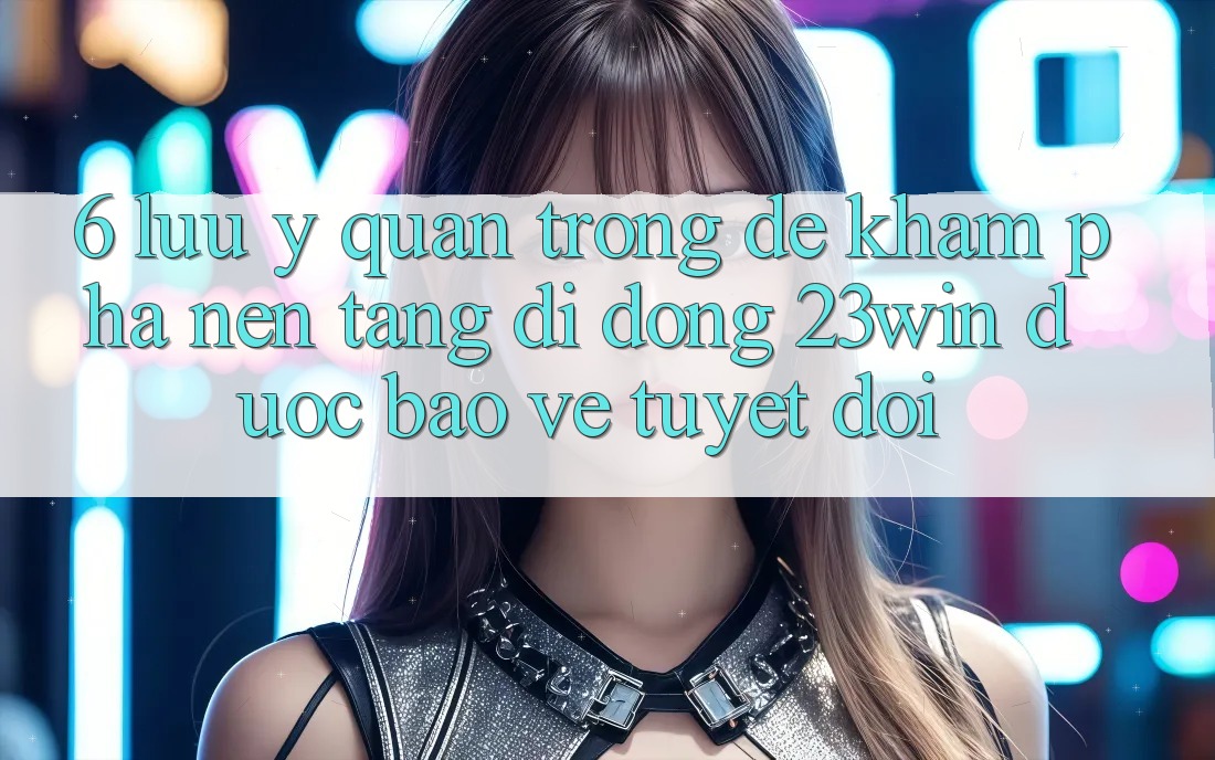 6. Lưu Ý Quan Trọng Để Khám phá Nền tảng di động 23win Được bảo vệ Tuyệt Đối
