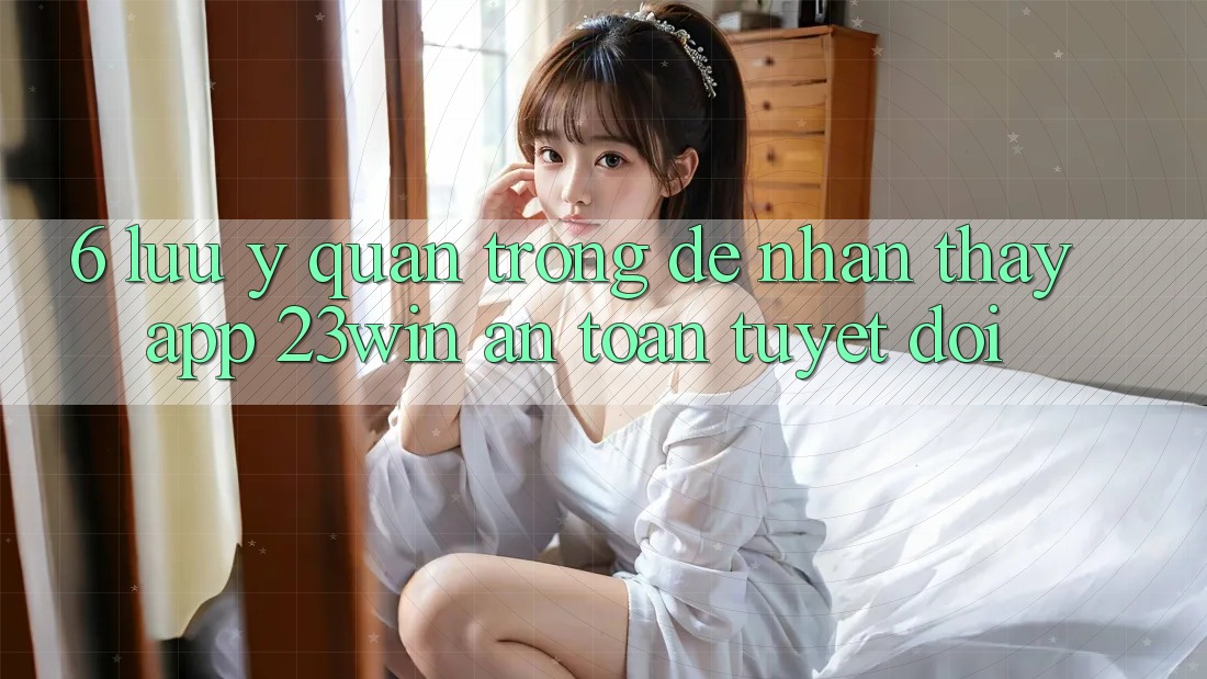 6. Lưu Ý Quan Trọng Để Nhận thấy App 23win An Toàn Tuyệt Đối 6. Lưu Ý Quan Trọng Để Nhận thấy App 23win An Toàn Tuyệt Đối