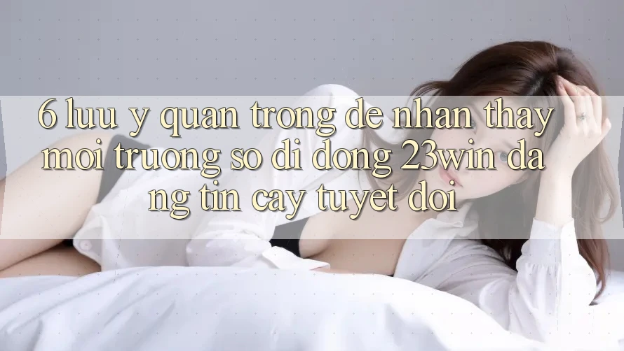 6. Lưu Ý Quan Trọng Để Nhận thấy Môi trường số di động 23win Đáng tin cậy Tuyệt Đối