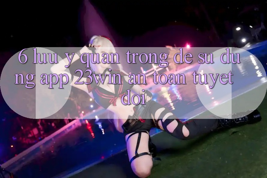 6. Lưu Ý Quan Trọng Để Sử Dụng App 23win An Toàn Tuyệt Đối