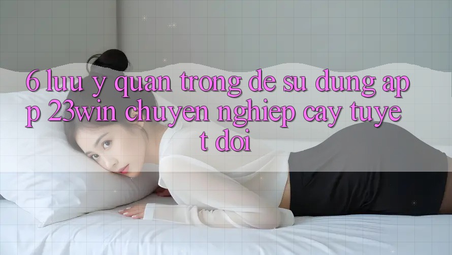 6. Lưu Ý Quan Trọng Để Sử Dụng App 23win Chuyên nghiệp cậy Tuyệt Đối