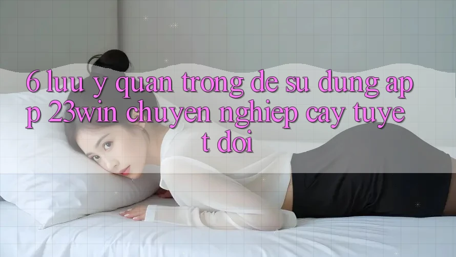 6. Lưu Ý Quan Trọng Để Sử dụng App 23win Chuyên nghiệp cậy Tuyệt Đối