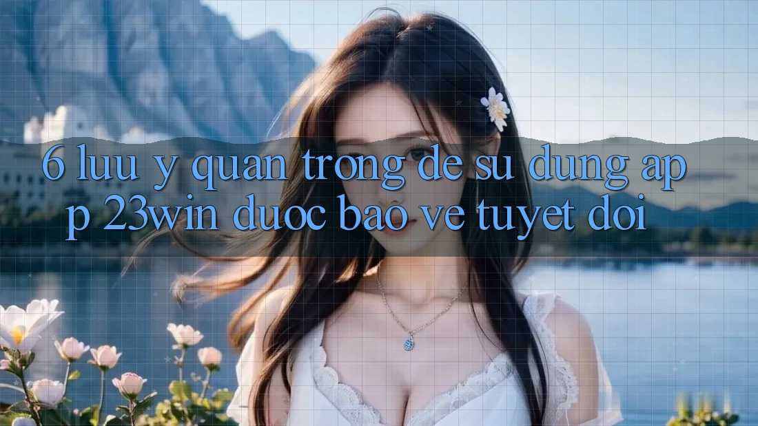 6. Lưu Ý Quan Trọng Để Sử Dụng App 23win Được bảo vệ Tuyệt Đối