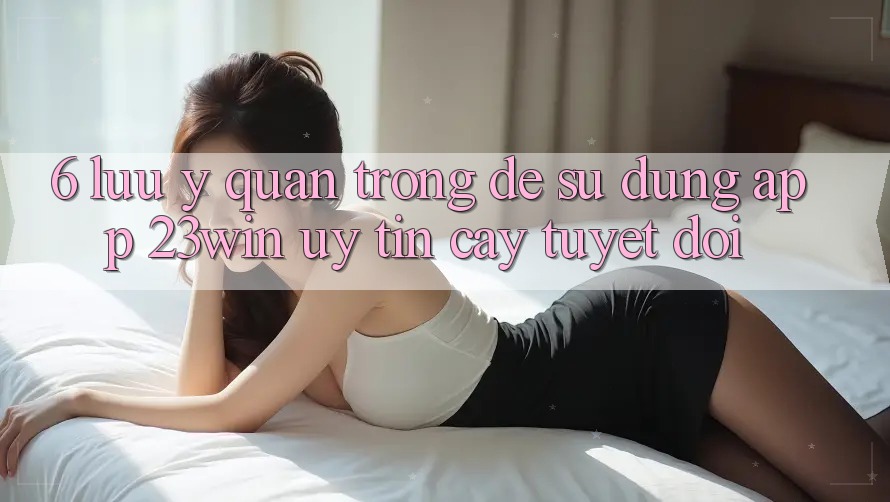 6. Lưu Ý Quan Trọng Để Sử Dụng App 23win Uy tín cậy Tuyệt Đối 6. Lưu Ý Quan Trọng Để Sử Dụng App 23win Uy tín cậy Tuyệt Đối