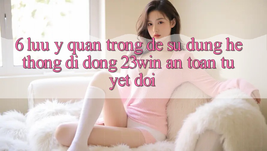 6. Lưu Ý Quan Trọng Để Sử Dụng Hệ thống di động 23win An Toàn Tuyệt Đối