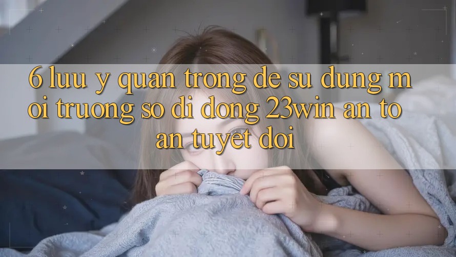 6. Lưu Ý Quan Trọng Để Sử Dụng Môi trường số di động 23win An Toàn Tuyệt Đối
