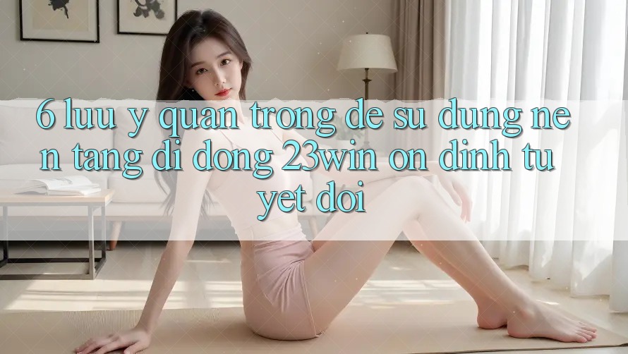 6. Lưu Ý Quan Trọng Để Sử Dụng Nền tảng di động 23win Ổn định Tuyệt Đối 6. Lưu Ý Quan Trọng Để Sử Dụng Nền tảng di động 23win Ổn định Tuyệt Đối
