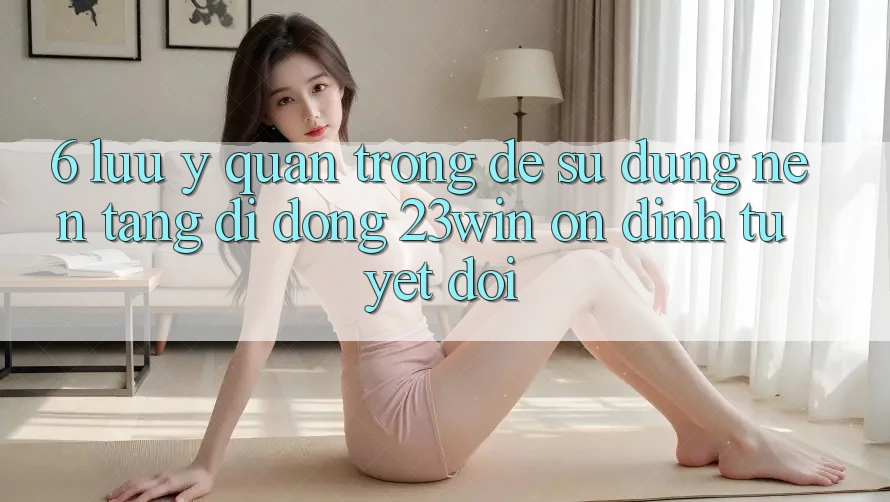 6. Lưu Ý Quan Trọng Để Sử Dụng Nền tảng di động 23win Ổn định Tuyệt Đối