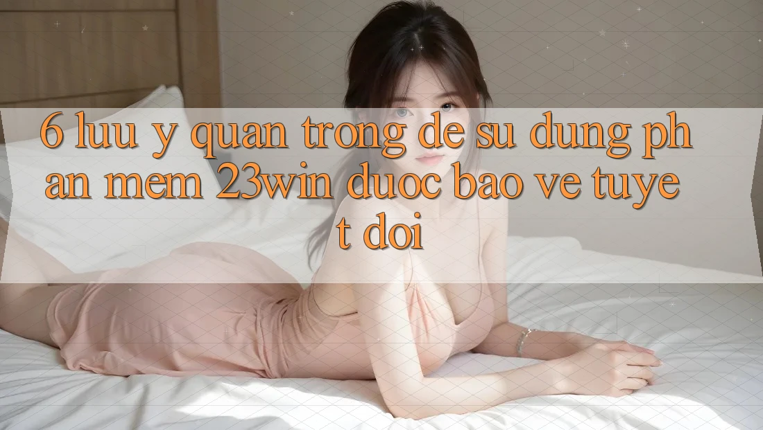 6. Lưu Ý Quan Trọng Để Sử Dụng Phần mềm 23win Được bảo vệ Tuyệt Đối