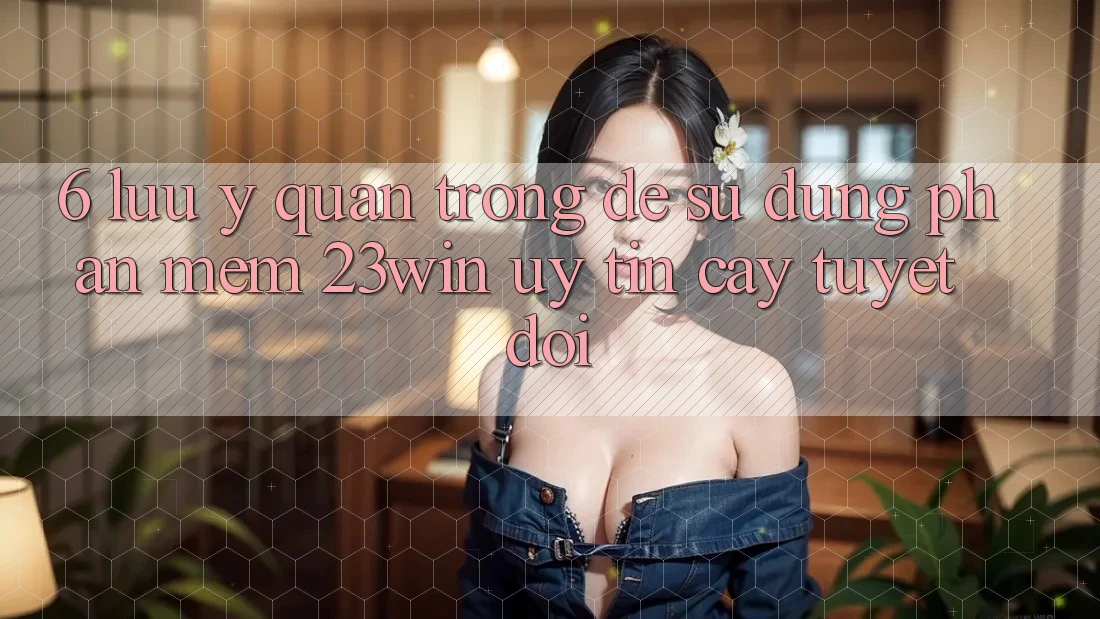 6. Lưu Ý Quan Trọng Để Sử Dụng Phần mềm 23win Uy tín cậy Tuyệt Đối