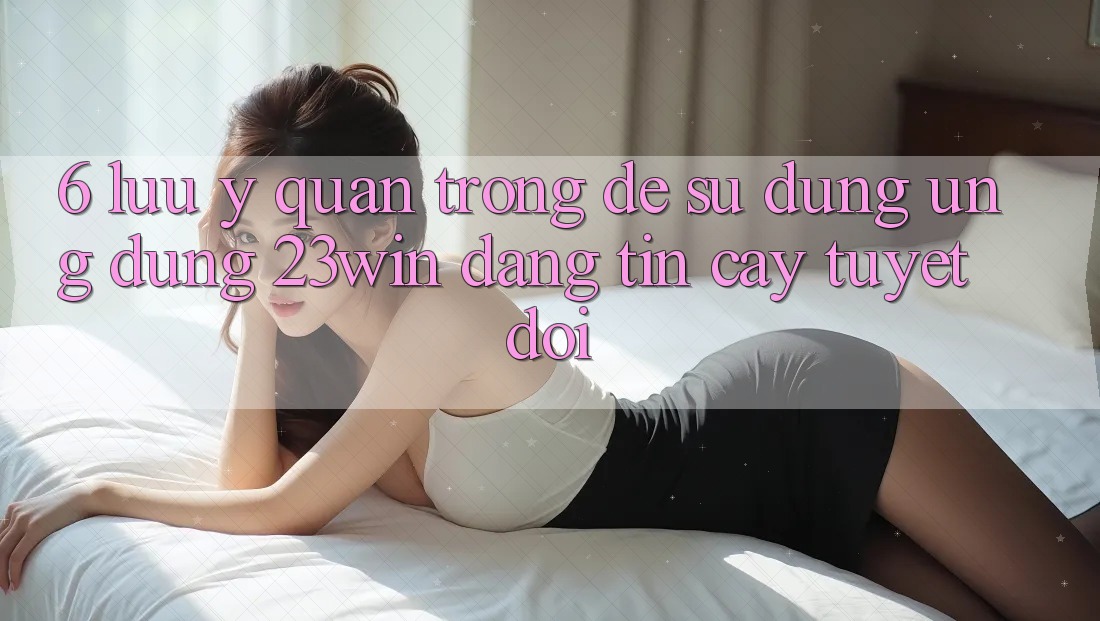 6. Lưu Ý Quan Trọng Để Sử Dụng Ứng dụng 23win Đáng tin cậy Tuyệt Đối 6. Lưu Ý Quan Trọng Để Sử Dụng Ứng dụng 23win Đáng tin cậy Tuyệt Đối