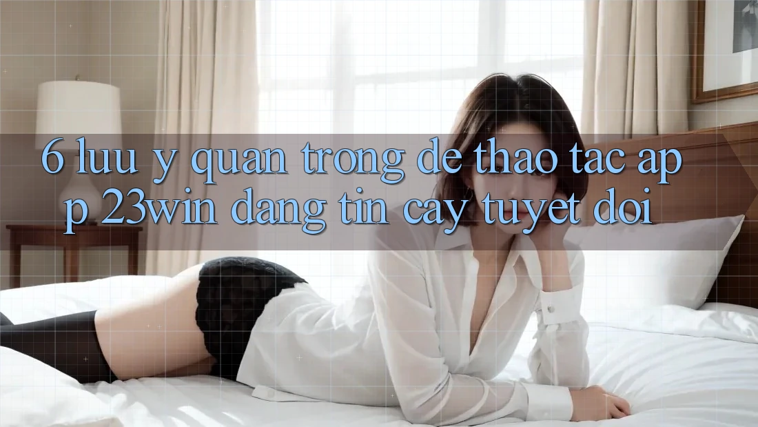 6. Lưu Ý Quan Trọng Để Thao tác App 23win Đáng tin cậy Tuyệt Đối