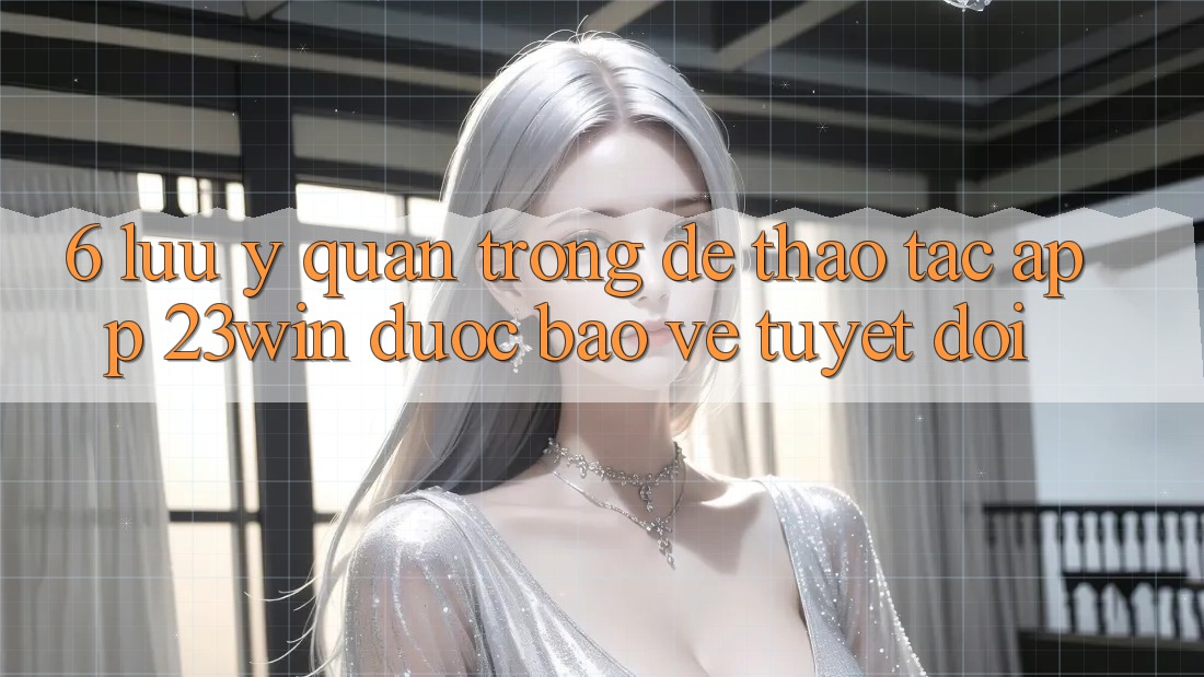 6. Lưu Ý Quan Trọng Để Thao tác App 23win Được bảo vệ Tuyệt Đối