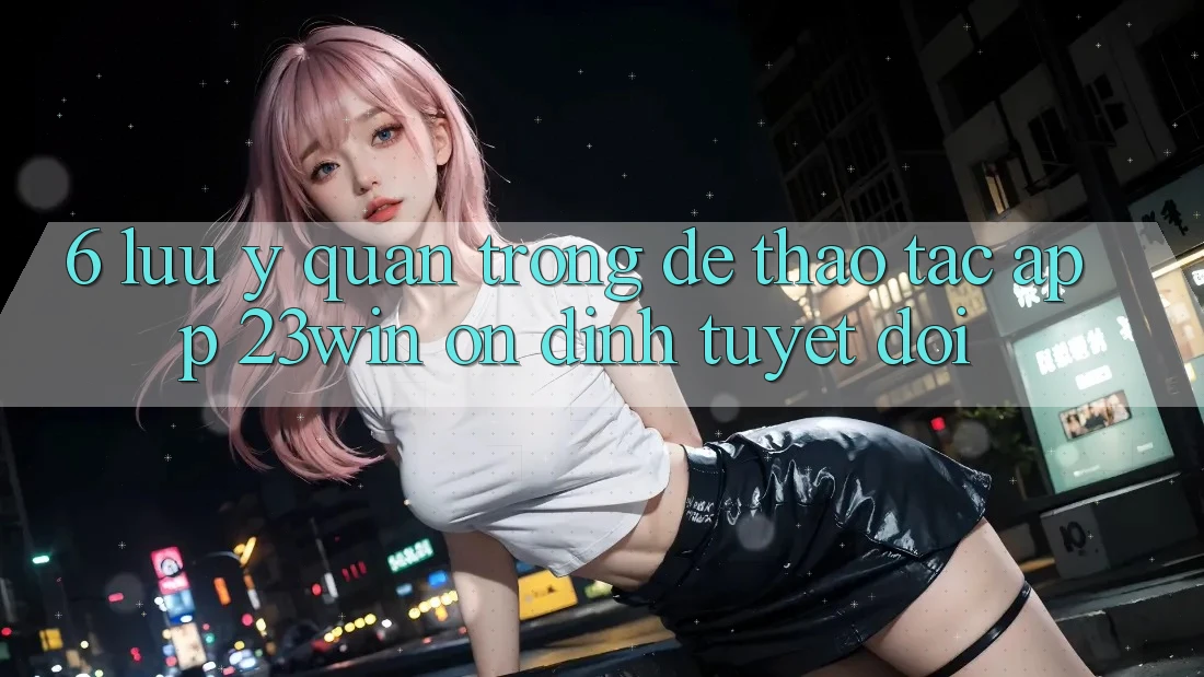 6. Lưu Ý Quan Trọng Để Thao tác App 23win Ổn định Tuyệt Đối