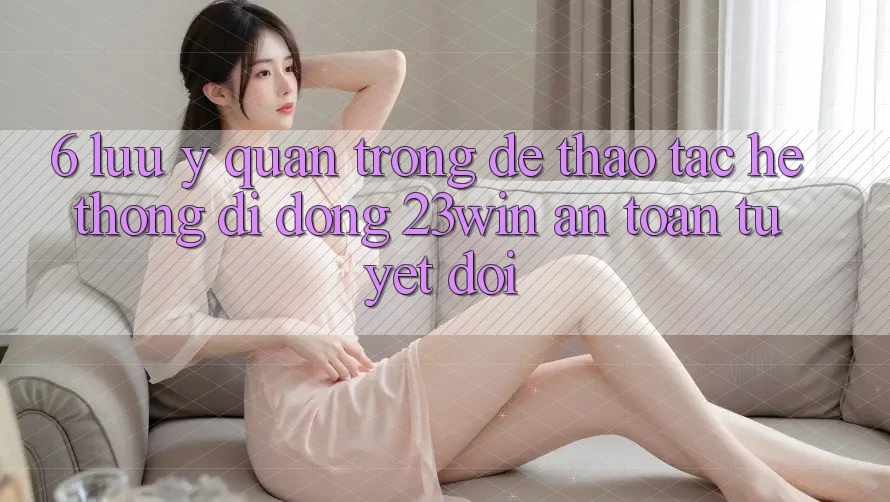 6. Lưu Ý Quan Trọng Để Thao tác Hệ thống di động 23win An Toàn Tuyệt Đối