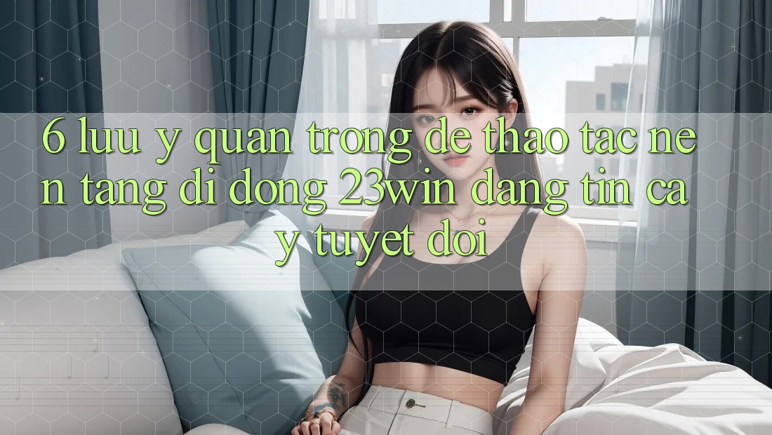 6. Lưu Ý Quan Trọng Để Thao tác Nền tảng di động 23win Đáng tin cậy Tuyệt Đối