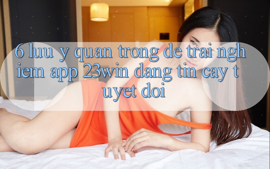 6. Lưu Ý Quan Trọng Để Trải nghiệm App 23win Đáng tin cậy Tuyệt Đối