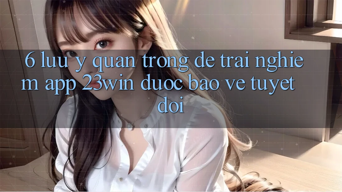 6. Lưu Ý Quan Trọng Để Trải nghiệm App 23win Được bảo vệ Tuyệt Đối