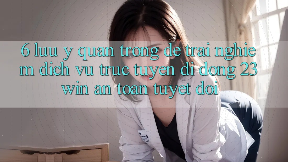 6. Lưu Ý Quan Trọng Để Trải nghiệm Dịch vụ trực tuyến di động 23win An Toàn Tuyệt Đối