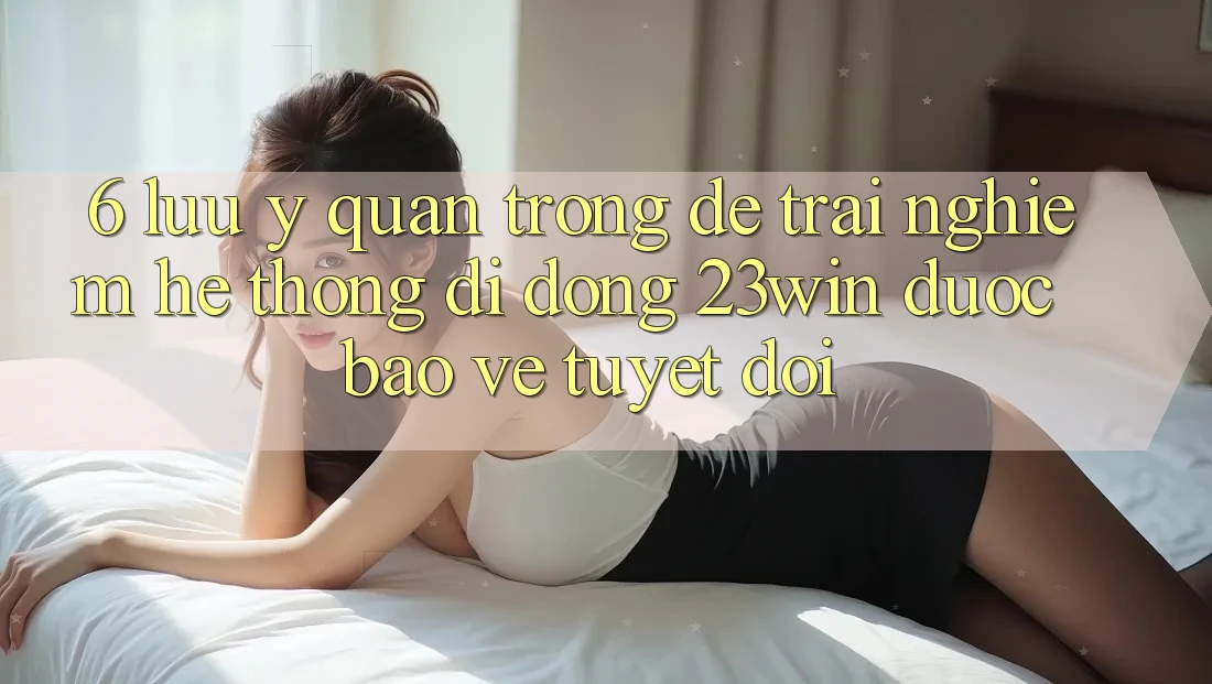 6. Lưu Ý Quan Trọng Để Trải nghiệm Hệ thống di động 23win Được bảo vệ Tuyệt Đối