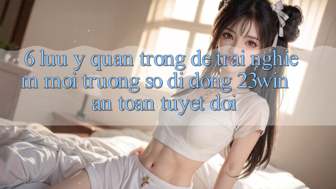 6. Lưu Ý Quan Trọng Để Trải nghiệm Môi trường số di động 23win An Toàn Tuyệt Đối 6. Lưu Ý Quan Trọng Để Trải nghiệm Môi trường số di động 23win An Toàn Tuyệt Đối
