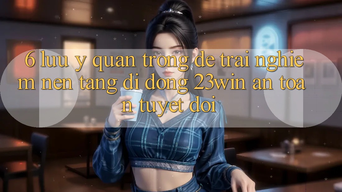 6. Lưu Ý Quan Trọng Để Trải nghiệm Nền tảng di động 23win An Toàn Tuyệt Đối