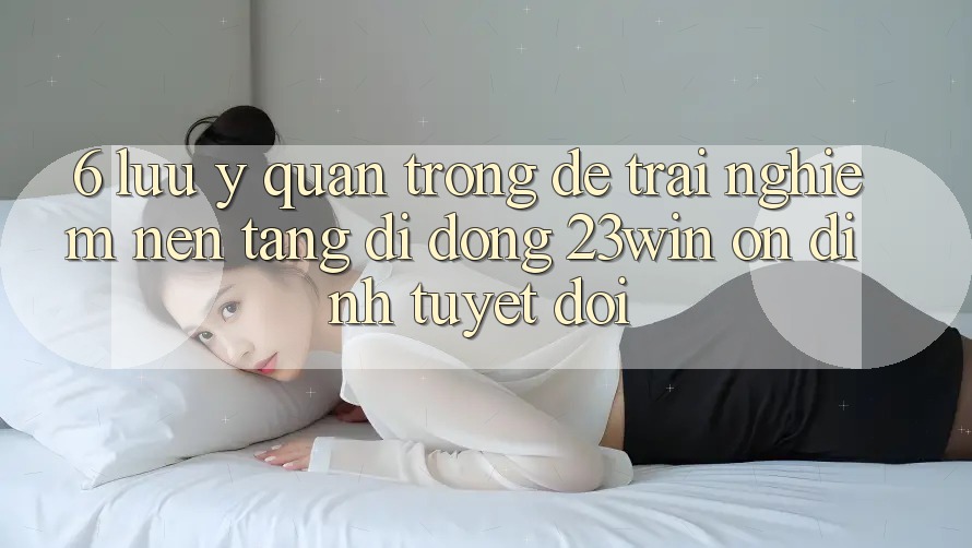 6. Lưu Ý Quan Trọng Để Trải nghiệm Nền tảng di động 23win Ổn định Tuyệt Đối 6. Lưu Ý Quan Trọng Để Trải nghiệm Nền tảng di động 23win Ổn định Tuyệt Đối