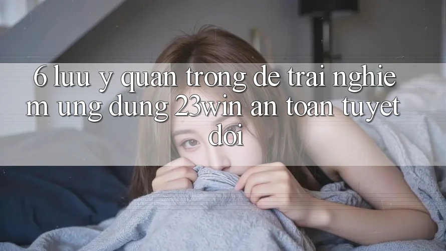 6. Lưu Ý Quan Trọng Để Trải nghiệm Ứng dụng 23win An Toàn Tuyệt Đối
