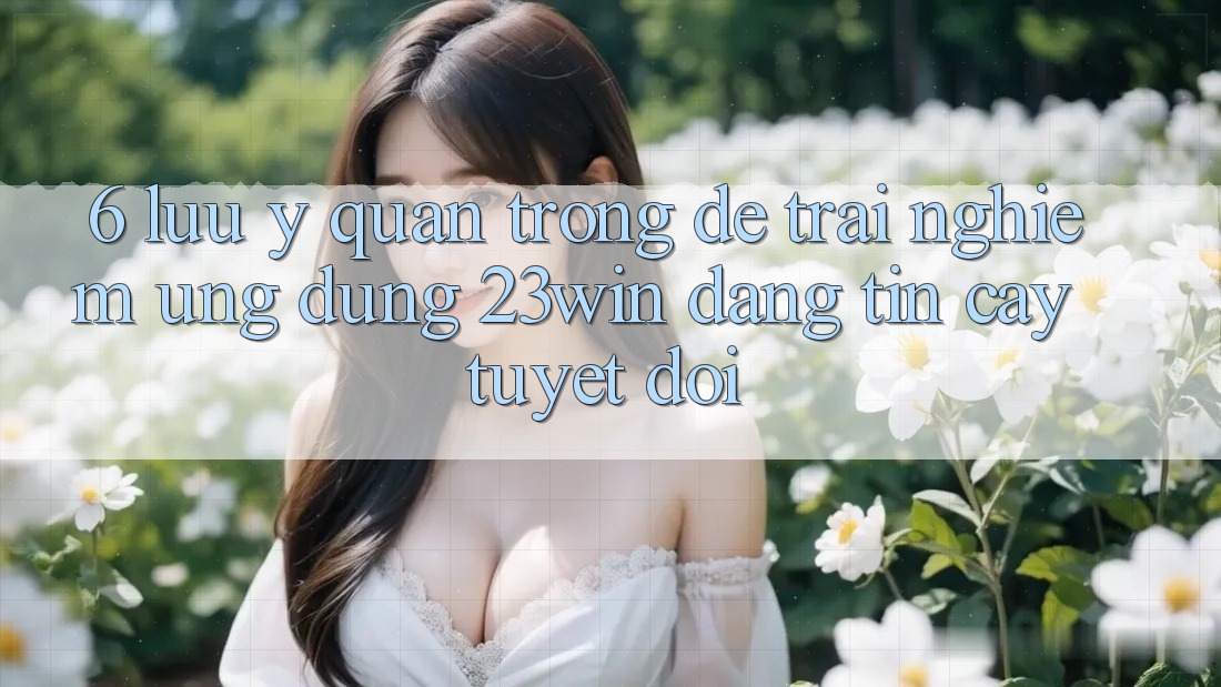 6. Lưu Ý Quan Trọng Để Trải nghiệm Ứng dụng 23win Đáng tin cậy Tuyệt Đối 6. Lưu Ý Quan Trọng Để Trải nghiệm Ứng dụng 23win Đáng tin cậy Tuyệt Đối