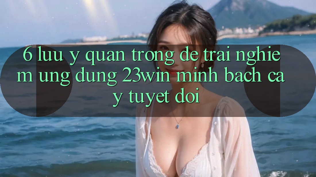 6. Lưu Ý Quan Trọng Để Trải nghiệm Ứng dụng 23win Minh bạch cậy Tuyệt Đối