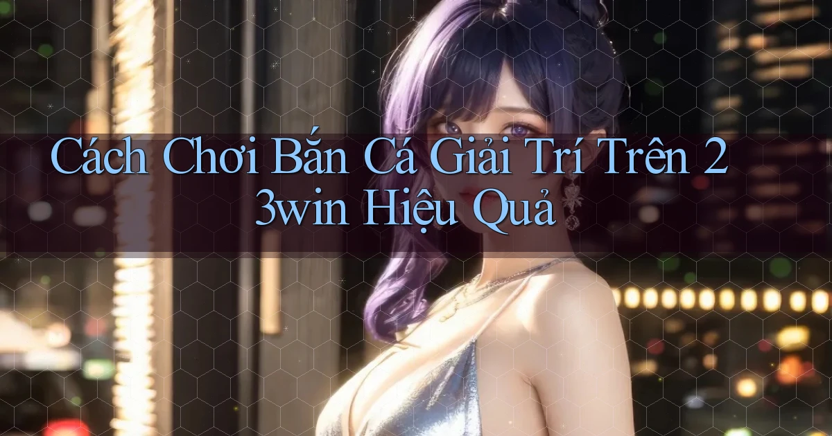 cách chơi bắn cá giải trí trên 23win hiệu quả
