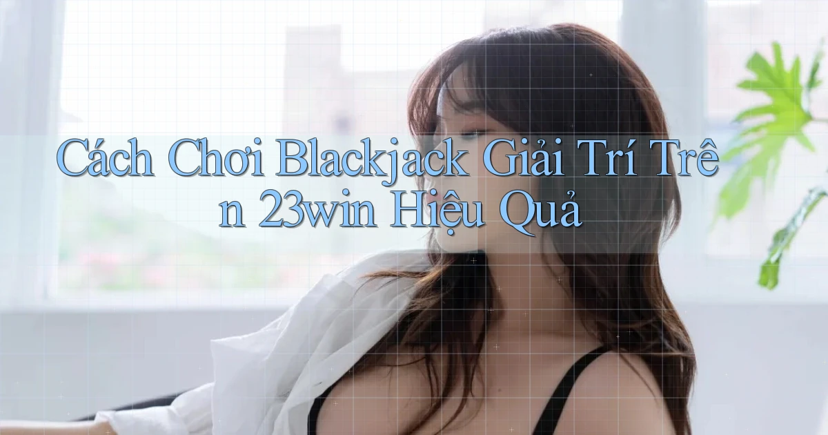 cách chơi blackjack giải trí trên 23win hiệu quả