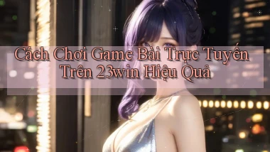 cách chơi game bài trực tuyến trên 23win hiệu quả