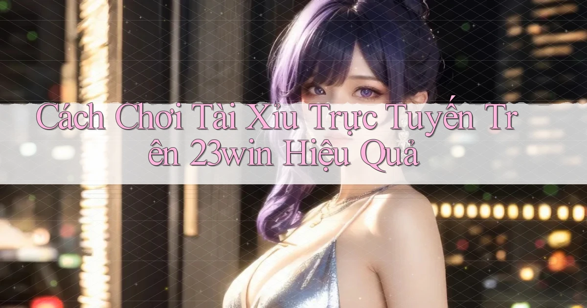 cách chơi tài xỉu trực tuyến trên 23win hiệu quả
