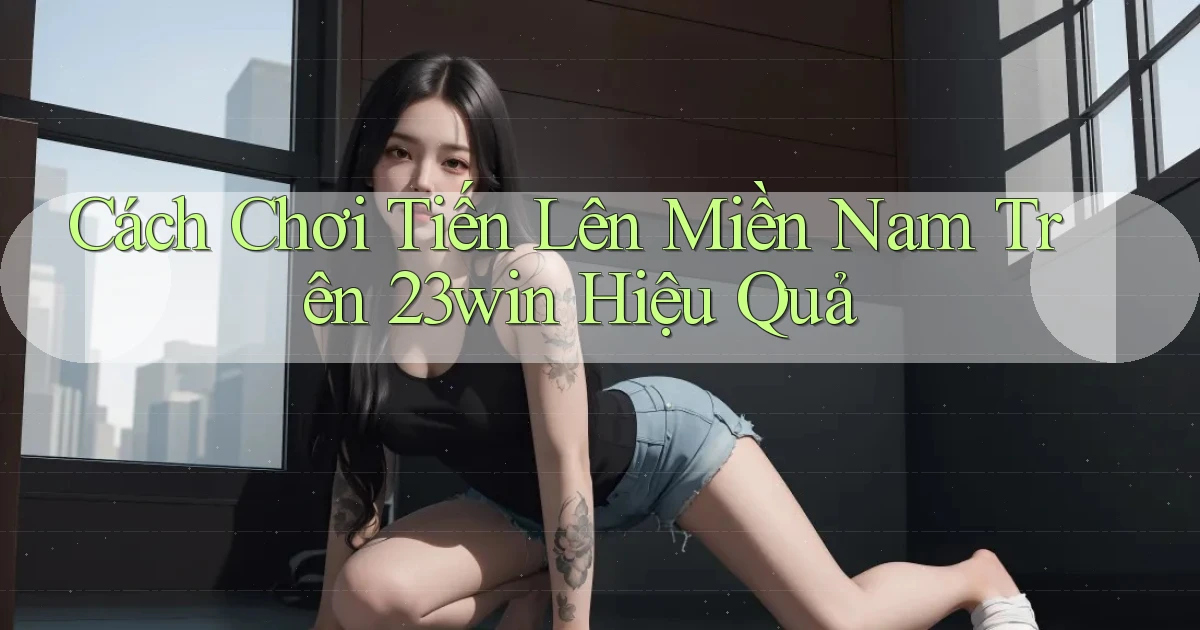 cách chơi tiến lên miền nam trên 23win hiệu quả