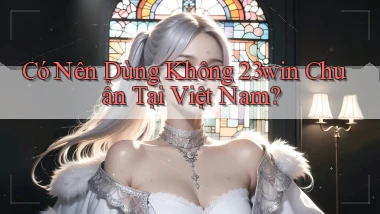 có nên dùng không 23win chuẩn tại việt nam