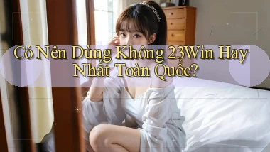 có nên dùng không 23win hay nhất toàn quốc