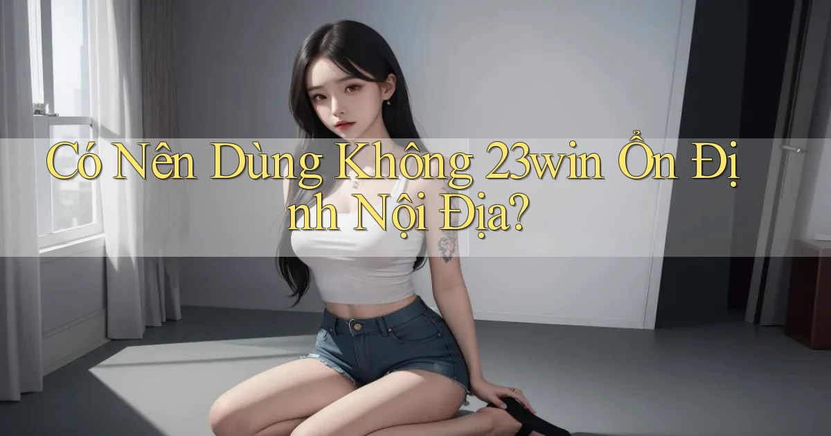 có nên dùng không 23win ổn định nội địa
