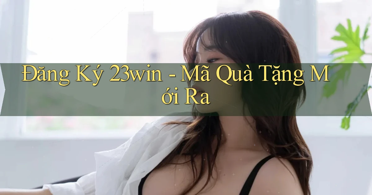 đăng ký 23win mã quà tặng mới ra