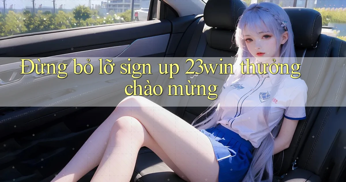 đừng bỏ lỡ sign up 23win thưởng chào mừng