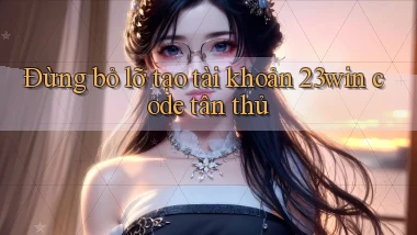 đừng bỏ lỡ tạo tài khoản 23win code tân thủ