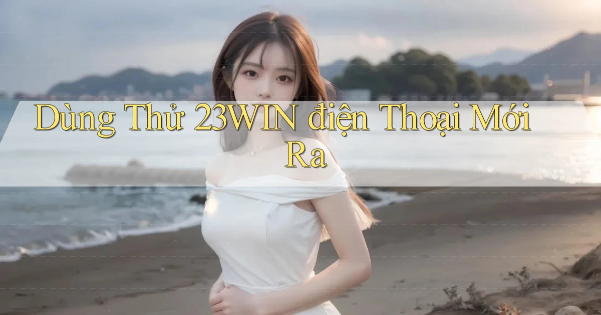 dùng thử 23win điện thoại mới ra