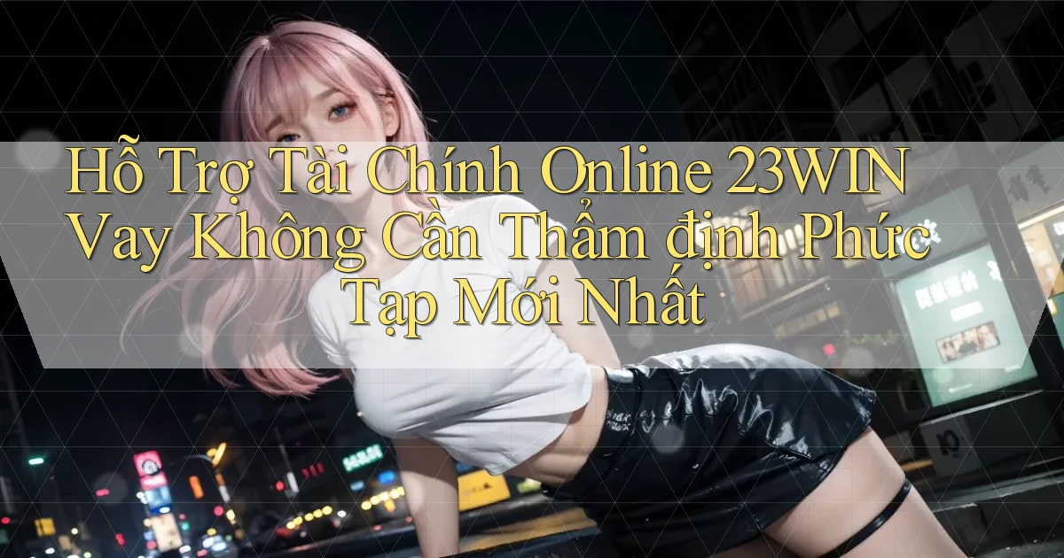 hỗ trợ tài chính online 23win vay không cần thẩm định phức tạp mới nhất