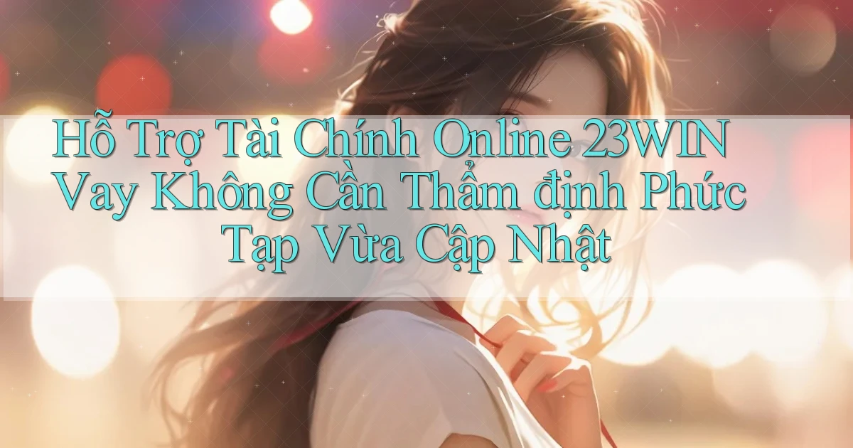 hỗ trợ tài chính online 23win vay không cần thẩm định phức tạp vừa cập nhật