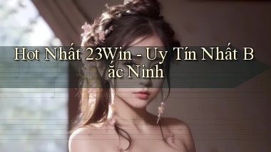 hot nhất 23win uy tín nhất Bắc Ninh