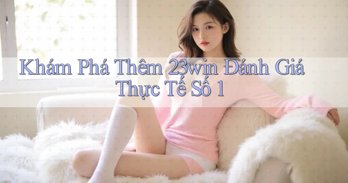 khám phá thêm 23win đánh giá thực tế số 1