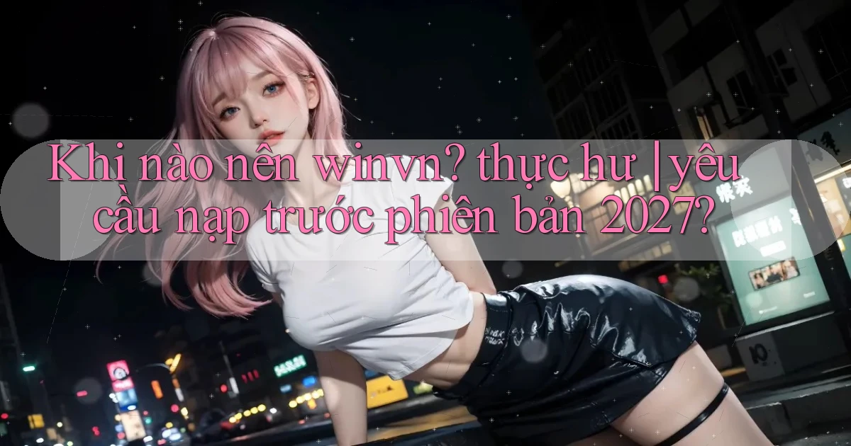 Khi nào nên winvn thực hư yêu cầu nạp trước phiên bản 2027