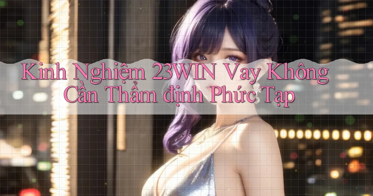 kinh nghiệm 23win vay không cần thẩm định phức tạp