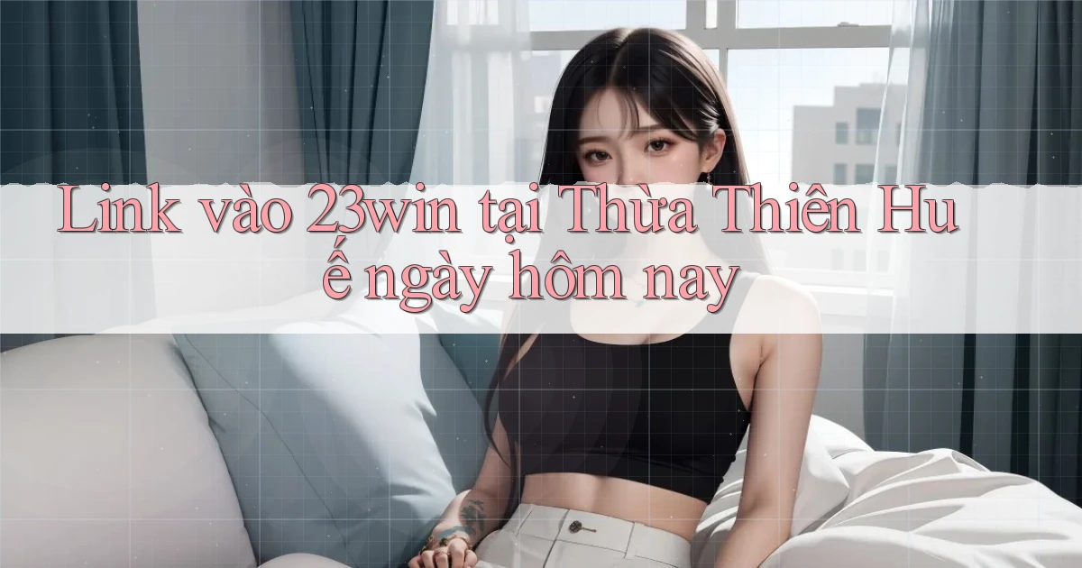 link vào 23win tại Thừa Thiên Huế ngày hôm nay